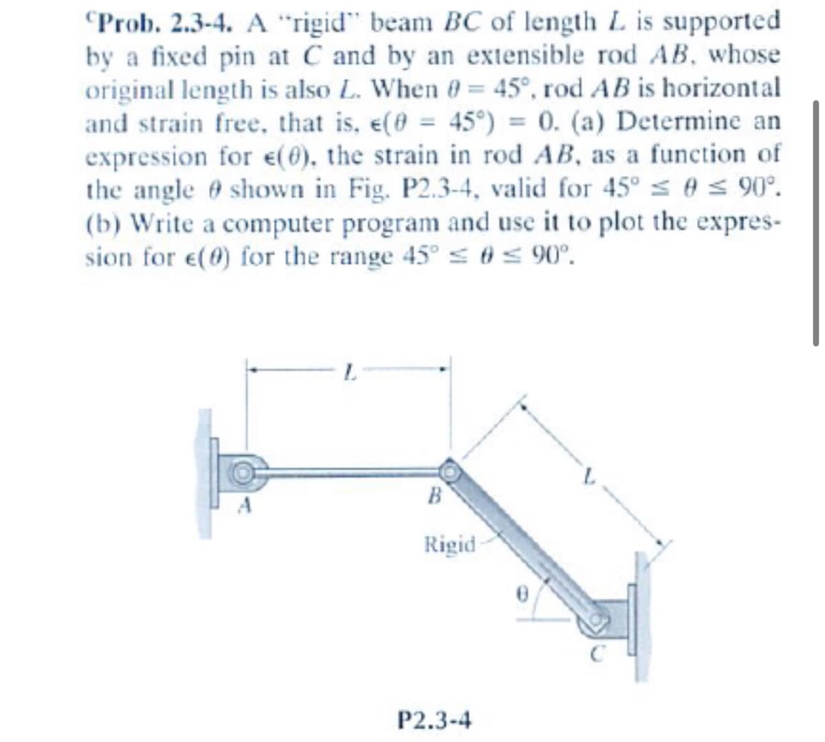 ### Problem 2.3-4: Analysis of Strain in an Extensible Rod

**Problem Statement:**

A "rigid" beam BC of length \(L\) is supported by a fixed pin at \(C\) and by an extensible rod \(AB\), whose original length is also \(L\). When \(\theta = 45^\circ\), rod \(AB\) is horizontal and strain-free, that is, \(\epsilon(\theta = 45^\circ) = 0\). 

#### Objectives:
(a) Determine an expression for \(\epsilon(\theta)\), the strain in rod \(AB\), as a function of the angle \(\theta\) shown in Fig. P2.3-4, valid for \(45^\circ \leq \theta \leq 90^\circ\).

(b) Write a computer program and use it to plot the expression for \(\epsilon(\theta)\) for the range \(45^\circ \leq \theta \leq 90^\circ\).

#### Explanation of Diagram:
The diagram in Fig. P2.3-4 shows a beam-rod assembly where:
- Point \(C\) is the fixed pin support.
- Point \(A\) is where the extensible rod is fixed to a wall.
- \(A\)B is the extensible rod of original length \(L\).
- \(B\)C is the rigid beam also of length \(L\).
- The angle \(\theta\) represents the rotation of beam \(BC\) from the horizontal axis.

When the system is in a strain-free state, \(\theta = 45^\circ\).

Understanding the setup and behavior of this mechanical system is crucial for applications related to mechanical engineering and material science, particularly in analyzing how structural components deform under various conditions.

**Steps to Solve:**

1. **Derive the Expression for \(\epsilon(\theta)\):**
   - Utilize geometric relationships and trigonometry to express the change in length of rod \(AB\) as a function of angle \(\theta\).
   - Consider both the initial (strain-free) state and the deformed states.

2. **Develop a Computer Program:**
   - Implement the derived mathematical expression in a programming environment (e.g., Python, MATLAB).
   - Generate a plot of \(\epsilon(\theta)\) over the specified range of angles.

This problem