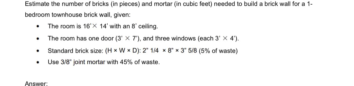 Estimate the number of bricks (in pieces) and mortar (in cubic feet) needed to build a brick wall for a 1-
bedroom townhouse brick wall, given:
The room is 16'X 14' with an 8' ceiling.
The room has one door (3' X 7'), and three windows (each 3' X 4').
Standard brick size: (H x W x D): 2" 1/4 x 8" x 3" 5/8 (5% of waste)
Use 3/8" joint mortar with 45% of waste.
●
●
Answer: