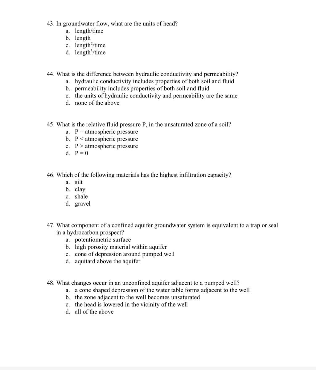 43. In groundwater flow, what are the units of head?
a. length/time
b. length
c. length/time
d. length/time
44. What is the difference between hydraulic conductivity and permeability?
a. hydraulic conductivity includes properties of both soil and fluid
b. permeability includes properties of both soil and fluid
c. the units of hydraulic conductivity and permeability are the same
d. none of the above
45. What is the relative fluid pressure P, in the unsaturated zone of a soil?
a. P= atmospheric pressure
b. P< atmospheric pressure
c. P> atmospheric pressure
d. P= 0
46. Which of the following materials has the highest infiltration capacity?
a. silt
b. clay
c. shale
d. gravel
47. What component of a confined aquifer groundwater system is equivalent to a trap or seal
in a hydrocarbon prospect?
a. potentiometric surface
b. high porosity material within aquifer
c. cone of depression around pumped well
d. aquitard above the aquifer
48. What changes occur in an unconfined aquifer adjacent to a pumped well?
a cone shaped depression of the water table forms adjacent to the well
b. the zone adjacent to the well becomes unsaturated
c. the head is lowered in the vicinity of the well
а.
d. all of the above
