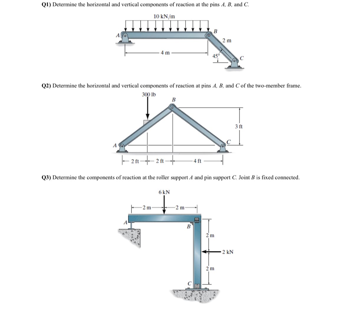 Q1) Determine the horizontal and vertical components of reaction at the pins A, B, and C.
10 kN/m
4 m
A
Q2) Determine the horizontal and vertical components of reaction at pins A, B, and Cof the two-member frame.
300 lb
B
-24-24-
ft
6kN
B
4 ft
45°
2 m
2m
2 m
B
2 m
ㄱ
2 m
C
Q3) Determine the components of reaction at the roller support A and pin support C. Joint B is fixed connected.
3 ft
2 kN