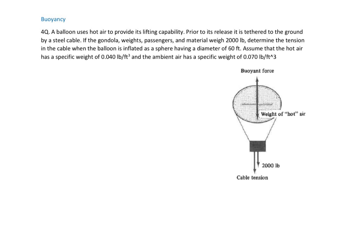 Buoyancy
4Q. A balloon uses hot air to provide its lifting capability. Prior to its release it is tethered to the ground
by a steel cable. If the gondola, weights, passengers, and material weigh 2000 lb, determine the tension
in the cable when the balloon is inflated as a sphere having a diameter of 60 ft. Assume that the hot air
has a specific weight of 0.040 lb/ft³ and the ambient air has a specific weight of 0.070 lb/ft^3
Buoyant force
Weight of "hot" air
2000 lb
Cable tension