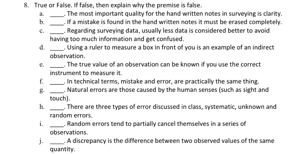 ### True or False Statements in Surveying

Evaluate the following statements to determine if they are true or false. If a statement is false, provide an explanation.

#### Statements:

a. **____** The most important quality for handwritten notes in surveying is clarity.

b. **____** If a mistake is found in the handwritten notes it must be erased completely.

c. **____** Regarding surveying data, usually less data is considered better to avoid having too much information and get confused.

d. **____** Using a ruler to measure a box in front of you is an example of an indirect observation.

e. **____** The true value of an observation can be known if you use the correct instrument to measure it.

f. **____** In technical terms, mistake and error are practically the same thing.

g. **____** Natural errors are those caused by the human senses (such as sight and touch).

h. **____** There are three types of error discussed in class: systematic, unknown, and random errors.

i. **____** Random errors tend to partially cancel themselves in a series of observations.

j. **____** A discrepancy is the difference between two observed values of the same quantity.

#### Explanation for False Statements:

- **b. False.** In surveying, mistakes in handwritten notes should be corrected in a manner that maintains the original entry and shows the correction clearly, rather than erasing it completely.
  
- **c. False.** In surveying, more data is generally considered better as it provides a more accurate and reliable dataset, reducing uncertainty and potential errors.
  
- **d. False.** Using a ruler to measure a box directly involves placing the ruler in contact with the object, which is a form of direct observation.
  
- **e. False.** Even with the correct instrument, errors can occur, and the true value might not be known due to systematic or random errors.
  
- **f. False.** In technical terms, a mistake is a human error that can usually be corrected, while an error is a deviation from the true value and can be systematic or random.
  
- **g. False.** Natural errors often arise from environmental factors and not necessarily from human senses. Human errors caused by senses are typically classified as mistakes.
  
- **h. False.** The three types of errors typically discussed in surveying are systematic, random, and human errors, not unknown errors.

Refer to this guide to understand common misconceptions