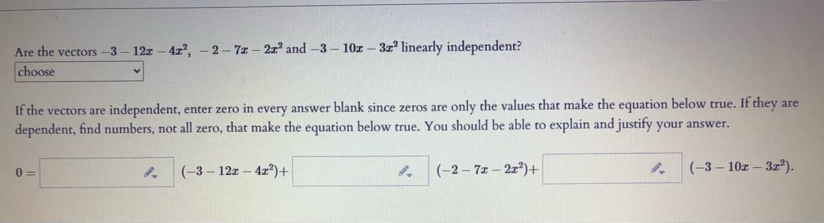 Are the vectors -3- 12x- 4?, - 2-7z - 2x' and -3- 10z – 3z linearly independent?
choose
If the vectors are independent, enter zero in every answer blank since zeros are only the values that make the equation below true. If they are
dependent, find numbers, not all zero, that make the equation below true. You should be able to explain and justify your answer.
(-3- 12z- 4r²)+
(-2-7x 2x2)+
(-3- 10z- 3x²).
0 =
