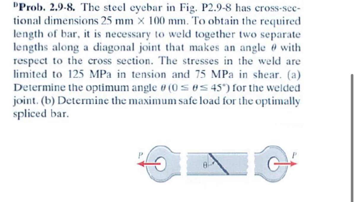 **Problem 2.9-8: Steel Eyebar Weld Joint**

The steel eyebar depicted in Fig. P2.9-8 possesses cross-sectional dimensions of 25 mm by 100 mm. To achieve the requisite length of the bar, it is necessary to weld two separate lengths together along a diagonal joint, which forms an angle θ with respect to the cross section. Weld stresses are limited to 125 MPa in tension and 75 MPa in shear. Your tasks are:

(a) **Determine the optimal angle θ** (0 ≤ θ ≤ 45°) for the welded joint.

(b) **Determine the maximum safe load** for the optimally spliced bar.

**Description of the Diagram:**

The diagram associated with this problem shows two sections of a steel eyebar, each being subjected to a force P. The weld joint between the two sections is diagonal, forming an angle θ with the horizontal cross-section of the bar. The arrows indicating force P on both ends imply that the steel eyebar is under tensile load.

**Graph/Diagram Explanation:**

- **Left Image**: Shows one end of the steel eyebar with a hole for pin connection, subjected to a tensile force marked by an arrow labeled "P."
- **Right Image**: Displays the other end of the eyebar with a similar hole and force labeling. Between the two ends, a diagonal line represents the weld joint, making an angle θ with the horizontal axis, signifying the orientation of the weld.

### Educational Context:

This problem is essential in understanding the mechanical principles of stress distribution in welded joints and determining optimal angles to ensure maximum strength and safety in structural components. Analyzing such problems helps students and engineers design safer and more efficient structures.