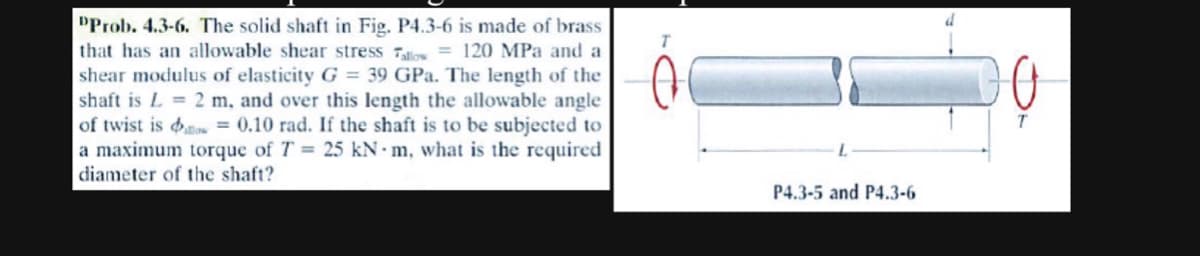 "Prob. 4.3-6. The solid shaft in Fig. P4.3-6 is made of brass
that has an allowable shear stress Tallow= 120 MPa and a
shear modulus of elasticity G = 39 GPa. The length of the
shaft is L= 2 m, and over this length the allowable angle
of twist is = 0.10 rad. If the shaft is to be subjected to
a maximum torque of T = 25 kN m, what is the required
diameter of the shaft?
T
P4.3-5 and P4.3-6
T