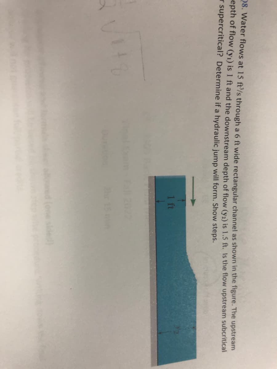 28. Water flows at 15 ft³/s through a 6 ft wide rectangular channel as shown in the figure. The upstream
epth of flow (y₁) is 1 ft and the downstream depth of flow (y2) is 1.5 ft. Is the flow upstream subcritical
supercritical? Determine if a hydraulic jump will form. Show steps.
NO
1
1 ft