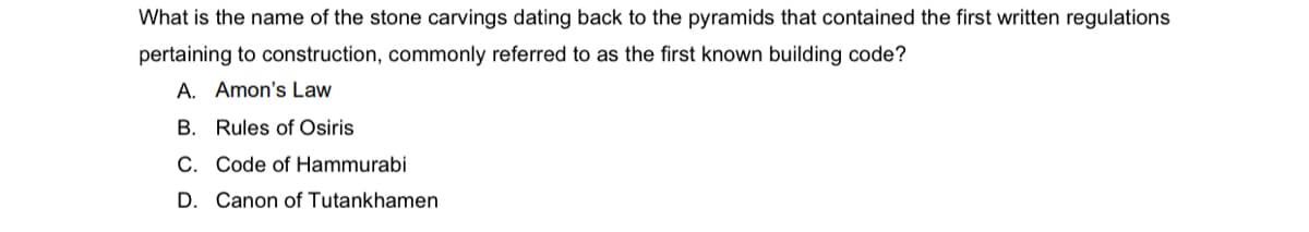 What is the name of the stone carvings dating back to the pyramids that contained the first written regulations
pertaining to construction, commonly referred to as the first known building code?
A. Amon's Law
B. Rules of Osiris
C. Code of Hammurabi
D. Canon of Tutankhamen