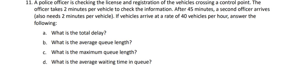 11. A police officer is checking the license and registration of the vehicles crossing a control point. The
officer takes 2 minutes per vehicle to check the information. After 45 minutes, a second officer arrives
(also needs 2 minutes per vehicle). If vehicles arrive at a rate of 40 vehicles per hour, answer the
following:
a. What is the total delay?
b. What is the average queue length?
c. What is the maximum queue length?
d. What is the average waiting time in queue?