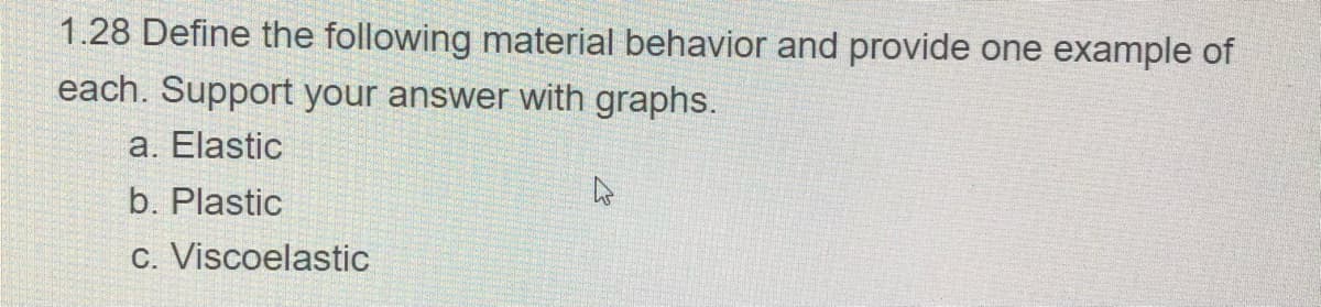 1.28 Define the following material behavior and provide one example of
each. Support your answer with graphs.
a. Elastic
b. Plastic
c. Viscoelastic