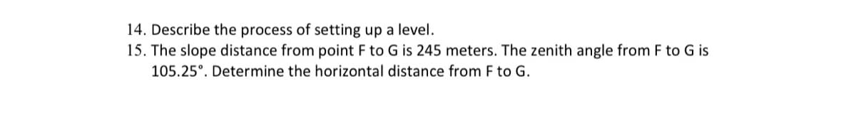 ### Transcription for Educational Website

#### Questions

14. **Describe the process of setting up a level.**

15. **The slope distance from point F to G is 245 meters. The zenith angle from F to G is 105.25°. Determine the horizontal distance from F to G.**