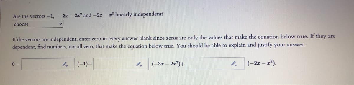 Are the vectors -1, - 3z-2r and -2z- linearly independent?
choose
If the vectors are independent, enter zero in every answer blank since zeros are only the values that make the equation below true. If they are
dependent, find numbers, not all zero, that make the equation below true. You should be able to explain and justify your answer.
0 =
(-1)+
(-3z – 2x?)+
(-2x - 22).
