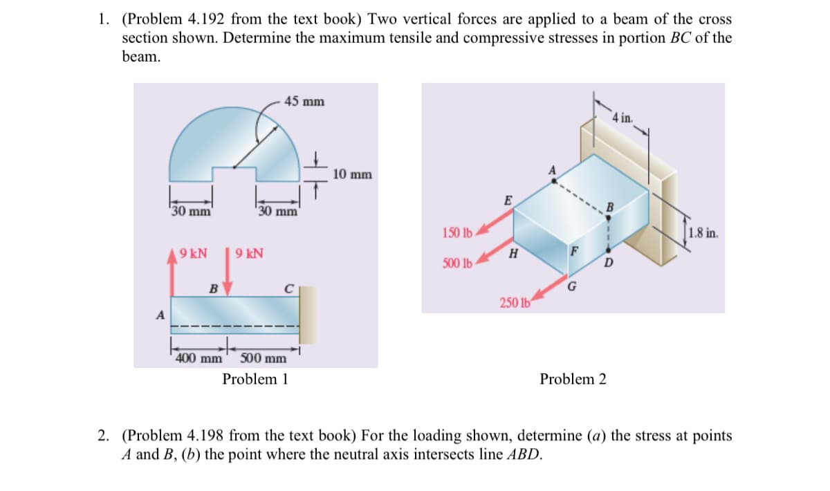 1. (Problem 4.192 from the text book) Two vertical forces are applied to a beam of the cross
section shown. Determine the maximum tensile and compressive stresses in portion BC of the
beam.
45 mm
4 in.
10 mm
E
'30 mm
30 mm
150 lb
1.8 in.
9 kN
9 kN
H
F
500 lb
D
B
250 lb
400 mm
500 mm
Problem 1
Problem 2
2. (Problem 4.198 from the text book) For the loading shown, determine (a) the stress at points
A and B, (b) the point where the neutral axis intersects line ABD.
