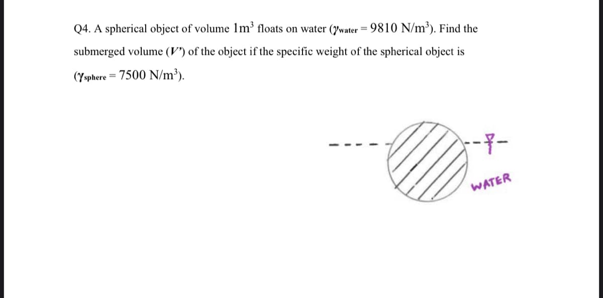 Q4. A spherical object of volume 1m³ floats on water (water = 9810 N/m³). Find the
submerged volume (V) of the object if the specific weight of the spherical object is
(Ysphere = 7500 N/m³).
---
WATER