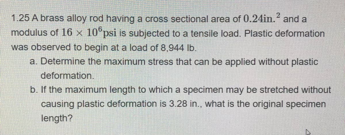 1.25 A brass alloy rod having a cross sectional area of 0.24in.² and a
modulus of 16 x 100psi is subjected to a tensile load. Plastic deformation
was observed to begin at a load of 8,944 lb.
a. Determine the maximum stress that can be applied without plastic
deformation.
b. If the maximum length to which a specimen may be stretched without
causing plastic deformation is 3.28 in., what is the original specimen
length?