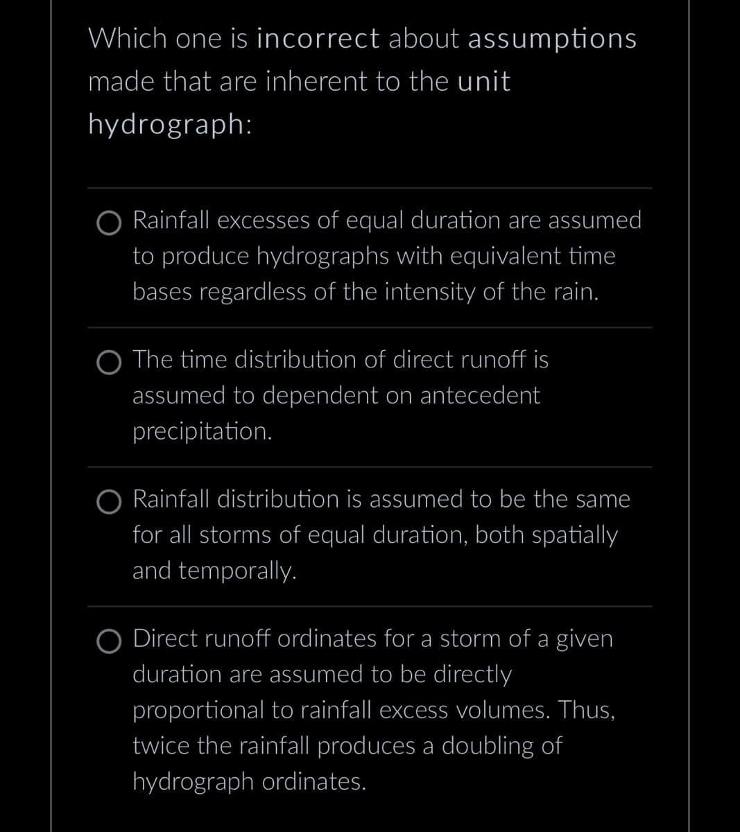 Which one is incorrect about assumptions
made that are inherent to the unit
hydrograph:
O Rainfall excesses of equal duration are assumed
to produce hydrographs with equivalent time
bases regardless of the intensity of the rain.
O The time distribution of direct runoff is
assumed to dependent on antecedent
precipitation.
Rainfall distribution is assumed to be the same
for all storms of equal duration, both spatially
and temporally.
O Direct runoff ordinates for a storm of a given
duration are assumed to be directly
proportional to rainfall excess volumes. Thus,
twice the rainfall produces a doubling of
hydrograph ordinates.