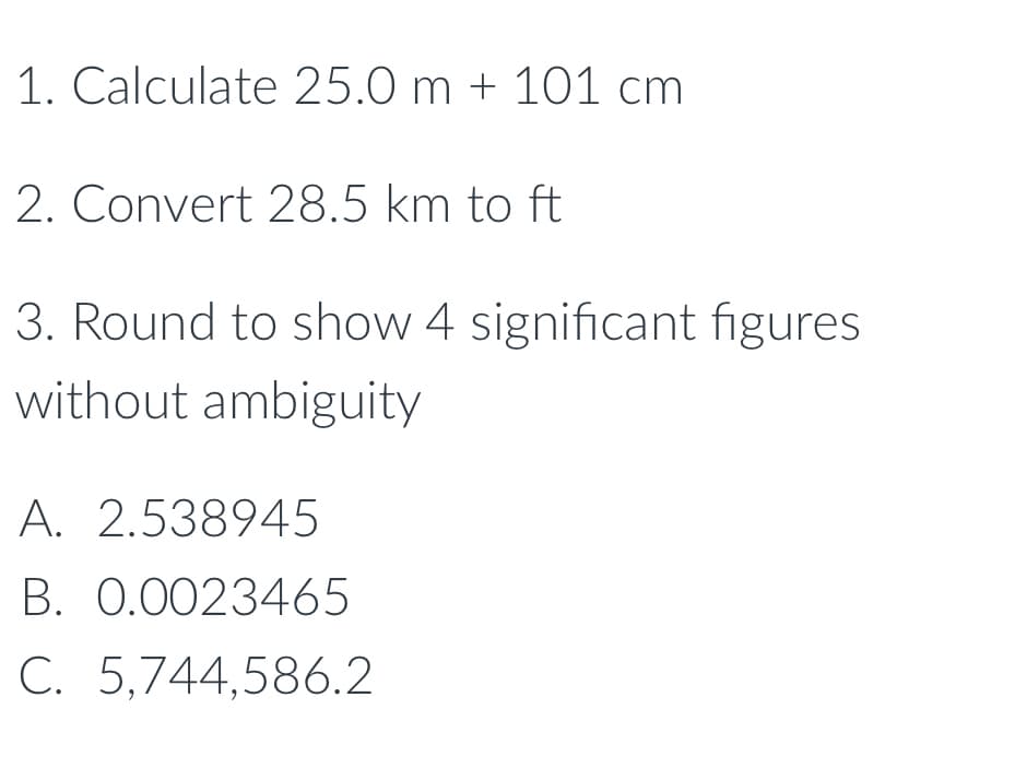 ### Math and Science Practice Questions

#### 1. Calculate 25.0 m + 101 cm

#### 2. Convert 28.5 km to ft

#### 3. Round to show 4 significant figures without ambiguity

A.  2.538945  
B.  0.0023465  
C.  5,744,586.2  

**Graphical or Diagram Explanation:**
There are no graphs or diagrams in the provided image.

These questions can be used to practice unit conversions and rounding numbers to the appropriate significant figures. Ensure you use the correct conversion factors and rounding rules to solve these problems accurately.