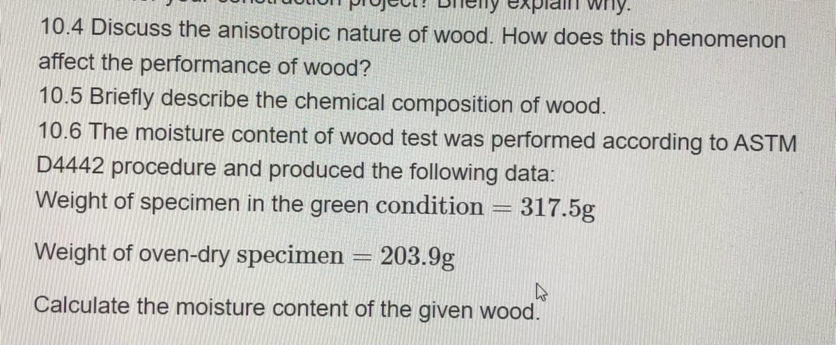 my.
10.4 Discuss the anisotropic nature of wood. How does this phenomenon
affect the performance of wood?
10.5 Briefly describe the chemical composition of wood.
10.6 The moisture content of wood test was performed according to ASTM
D4442 procedure and produced the following data:
Weight of specimen in the green condition = 317.5g
Weight of oven-dry specimen = 203.9g
4
Calculate the moisture content of the given wood.