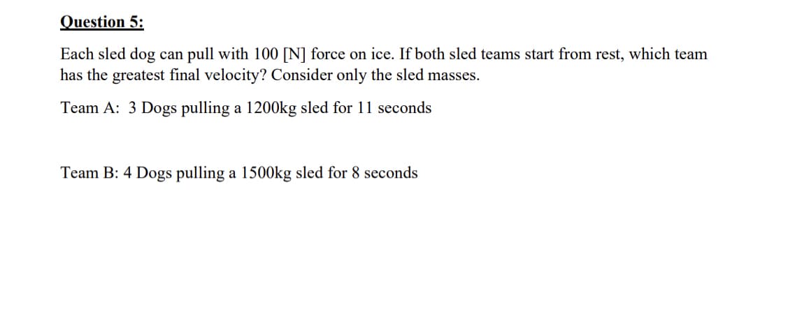 Question 5:
Each sled dog can pull with 100 [N] force on ice. If both sled teams start from rest, which team
has the greatest final velocity? Consider only the sled masses.
Team A: 3 Dogs pulling a 1200kg sled for 11 seconds
Team B: 4 Dogs pulling a 1500kg sled for 8 seconds
