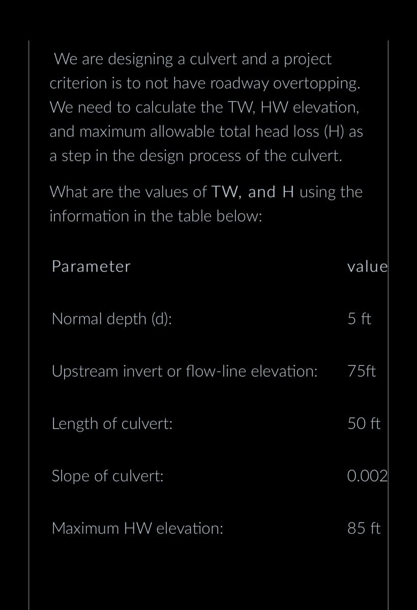 We are designing a culvert and a project
criterion is to not have roadway overtopping.
We need to calculate the TW, HW elevation,
and maximum allowable total head loss (H) as
a step in the design process of the culvert.
What are the values of TW, and H using the
information in the table below:
Parameter
Normal depth (d):
Upstream invert or flow-line elevation:
Length of culvert:
Slope of culvert:
Maximum HW elevation:
value
5 ft
75ft
50 ft
0.002
85 ft