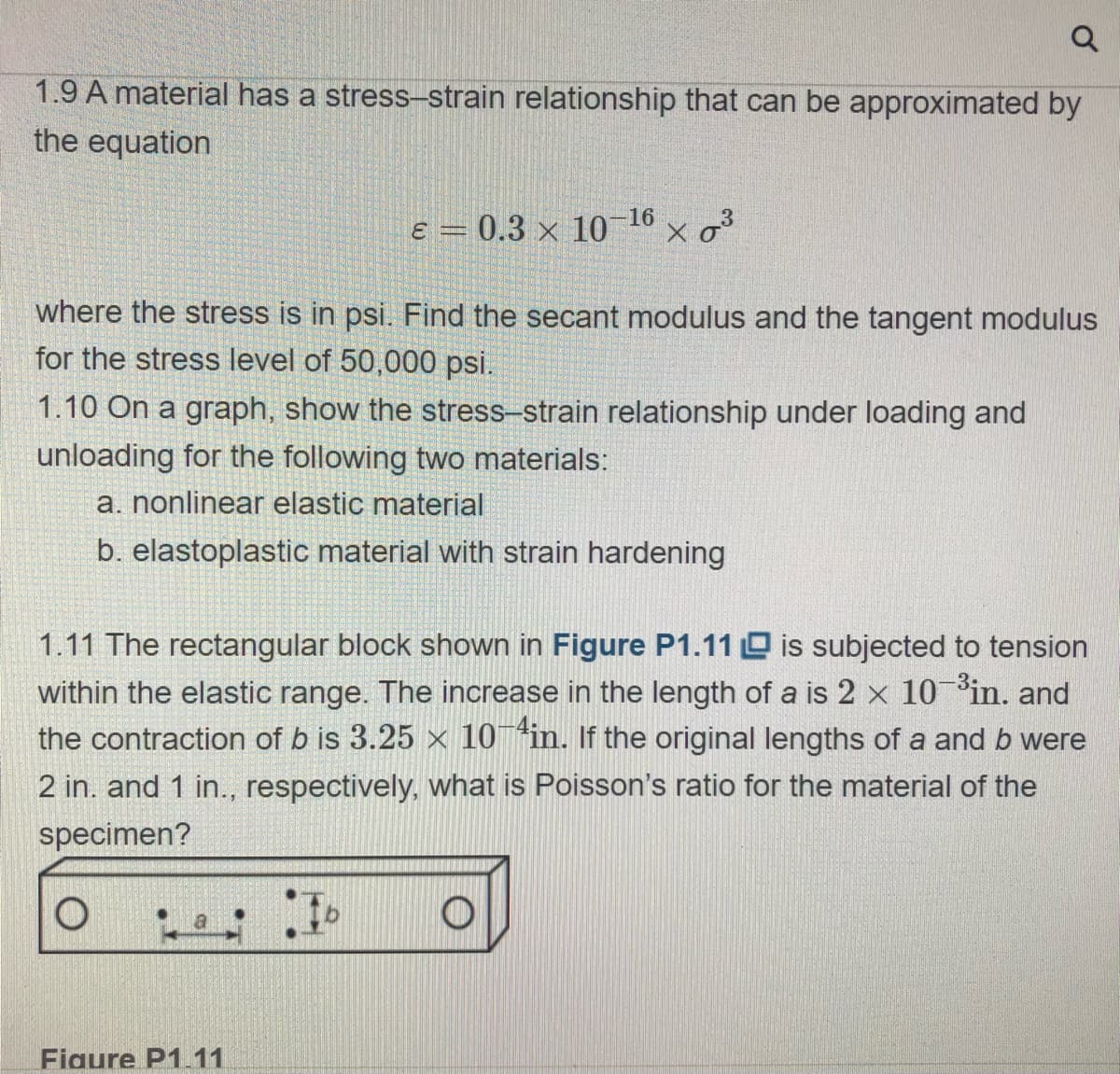 Q
1.9 A material has a stress-strain relationship that can be approximated by
the equation
ε = 0.3 x 10
Figure P1.11
where the stress is in psi. Find the secant modulus and the tangent modulus
for the stress level of 50,000 psi.
1.10 On a graph, show the stress-strain relationship under loading and
unloading for the following two materials:
a. nonlinear elastic material
b. elastoplastic material with strain hardening
Ib
16
1.11 The rectangular block shown in Figure P1.11 is subjected to tension
within the elastic range. The increase in the length of a is 2 x 10-³in. and
the contraction of b is 3.25 × 10-in. If the original lengths of a and b were
2 in. and 1 in., respectively, what is Poisson's ratio for the material of the
specimen?
O
x 0³
O