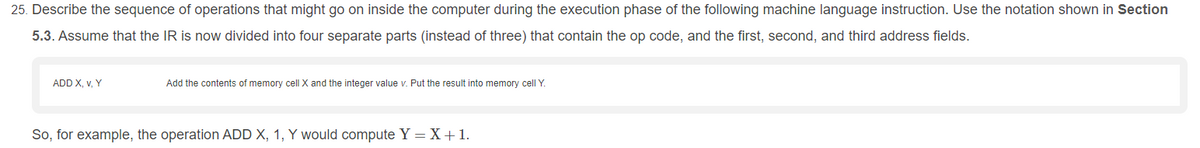 25. Describe the sequence of operations that might go on inside the computer during the execution phase of the following machine language instruction. Use the notation shown in Section
5.3. Assume that the IR is now divided into four separate parts (instead of three) that contain the op code, and the first, second, and third address fields.
ADD X, v, Y
Add the contents of memory cell X and the integer value v. Put the result into memory cell Y.
So, for example, the operation ADD X, 1, Y would compute Y = X +1.
