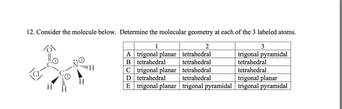 12. Consider the molecule below. Determine the molecular geometry at each of the 3 labeled atoms.
1
2
3
A trigonal planar tetrahedral
trigonal pyramidal
B tetrahedral
tetrahedral
tetrahedral
tetrahedral
tetrahedral
tetrahedral
CI
H
will I
NH
H
C trigonal planar
D
tetrahedral
trigonal planar
E | trigonal planar | trigonal pyramidal | trigonal pyramidal