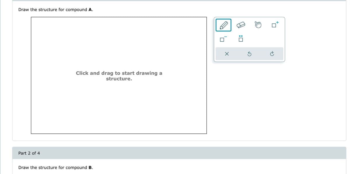 Draw the structure for compound A.
Part 2 of 4
Click and drag to start drawing a
structure.
Draw the structure for compound B.
:0
Ś