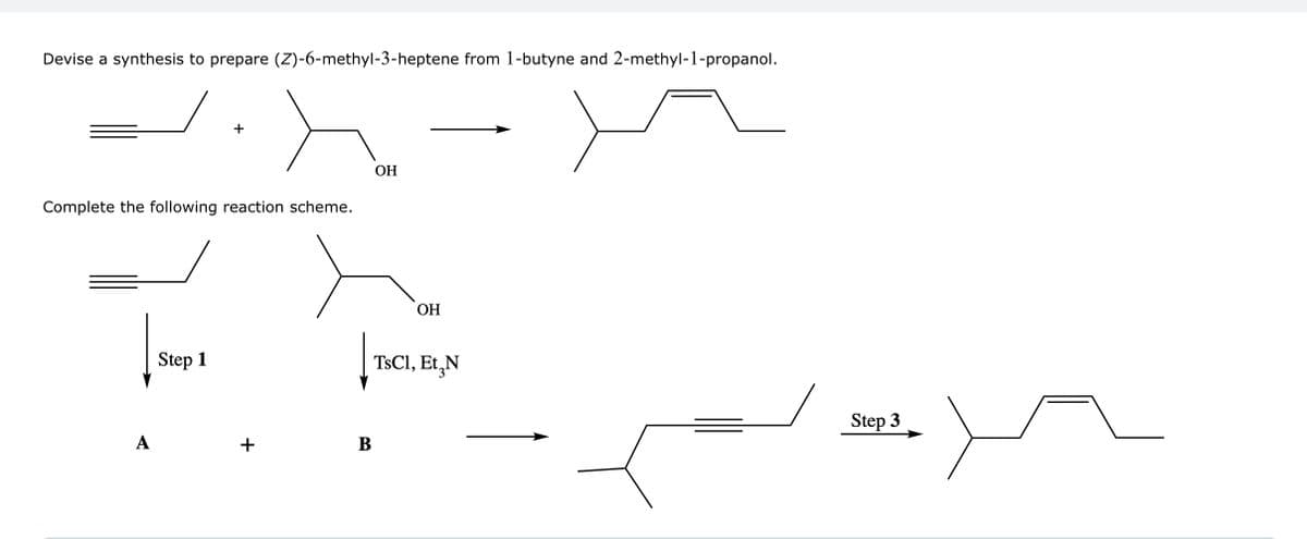 Devise a synthesis to prepare (Z)-6-methyl-3-heptene from 1-butyne and 2-methyl-1-propanol.
Complete the following reaction scheme.
A
+
Step 1
+
OH
|
B
OH
TsCl, Et N
Step 3