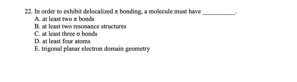 22. In order to exhibit delocalized л bonding, a molecule must have
A. at least two π bonds
B. at least two resonance structures
C. at least three o bonds
D. at least four atoms
E. trigonal planar electron domain geometry