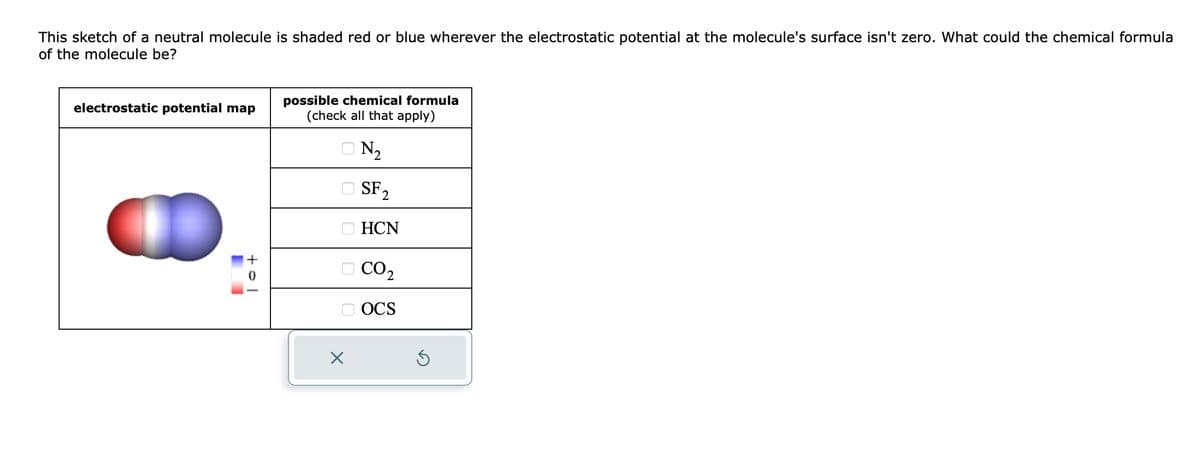 This sketch of a neutral molecule is shaded red or blue wherever the electrostatic potential at the molecule's surface isn't zero. What could the chemical formula
of the molecule be?
electrostatic potential map
to
possible chemical formula
(check all that apply)
N₂
X
SF₂
2
HCN
CO2
OCS
S