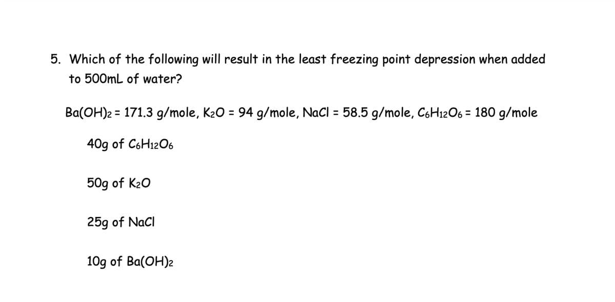 5. Which of the following will result in the least freezing point depression when added
to 500mL of water?
Ba(OH)2 = 171.3 g/mole, K₂O = 94 g/mole, NaCl = 58.5 g/mole, C6H12O6 = 180 g/mole
40g of C6H12O6
50g of K₂O
25g of NaCl
10g of Ba(OH)2