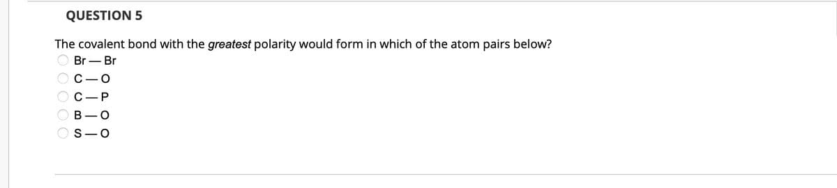 QUESTION 5
The covalent bond with the greatest polarity would form in which of the atom pairs below?
Br - Br
00000
C-P
B - O
S-O