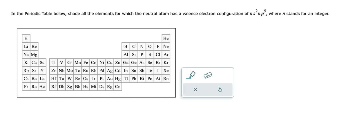 2
5
In the Periodic Table below, shade all the elements for which the neutral atom has a valence electron configuration of n s np, where ŉ stands for an integer.
H
Li Be
Na Mg
K Ca Sc
Ti V Cr Mn Fe Co Ni Cu Zn Ga Ge As Se
Rb Sr Y
Zr Nb Mo Tc Ru Rh
Cs Ba La
Hf Ta W Re Os Ir Pt Au Hg Tl
Fr Ra Ac Rf Db Sg Bh Hs Mt Ds Rg Cn
He
B
CNO F Ne
Al Si P S Cl Ar
Br Kr
Pd Ag Cd In Sn Sb Te I Xe
Pb Bi Po At Rn
X
5