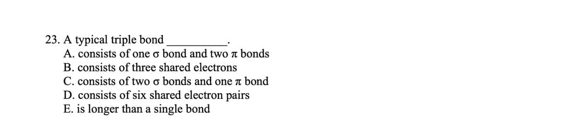 23. A typical triple bond
A. consists of one o bond and two π bonds
B. consists of three shared electrons
C. consists of two o bonds and one x bond
D. consists of six shared electron pairs
E. is longer than a single bond