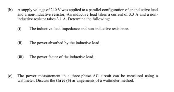 (b) A supply voltage of 240 V was applied to a parallel configuration of an inductive load
and a non-inductive resistor. An inductive load takes a current of 3.3 A and a non-
inductive resistor takes 3.1 A. Determine the following:
(i)
The inductive load impedance and non-inductive resistance.
(ii)
The power absorbed by the inductive load.
(iii) The power factor of the inductive load.
(c) The power measurement in a three-phase AC circuit can be measured using a
wattmeter. Discuss the three (3) arrangements of a wattmeter method.
