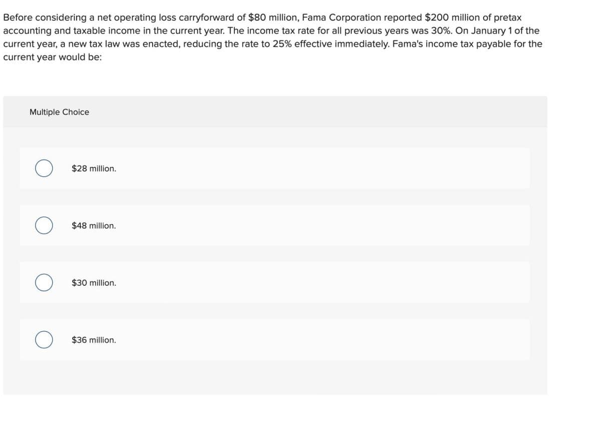 Before considering a net operating loss carryforward of $80 million, Fama Corporation reported $200 million of pretax
accounting and taxable income in the current year. The income tax rate for all previous years was 30%. On January 1 of the
current year, a new tax law was enacted, reducing the rate to 25% effective immediately. Fama's income tax payable for the
current year would be:
Multiple Choice
О
$28 million.
О
$48 million.
О
$30 million.
О
$36 million.