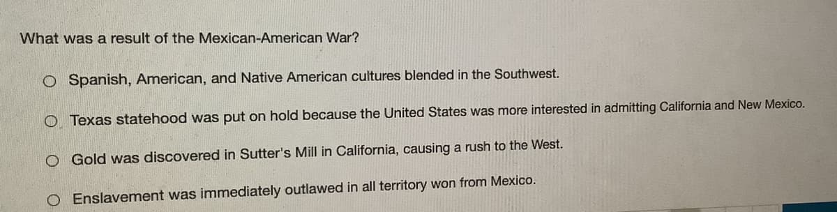 What was a result of the Mexican-American War?
O Spanish, American, and Native American cultures blended in the Southwest.
O Texas statehood was put on hold because the United States was more interested in admitting California and New Mexico.
O Gold was discovered in Sutter's Mill in California, causing a rush to the West.
O Enslavement was immediately outlawed in all territory won from Mexico.
