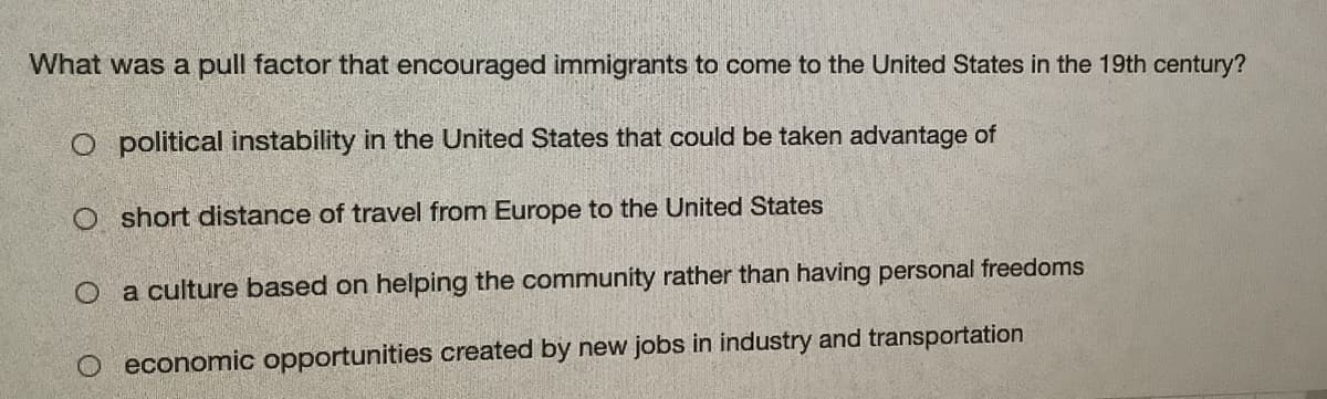 What was a pull factor that encouraged immigrants to come to the United States in the 19th century?
O political instability in the United States that could be taken advantage of
O short distance of travel from Europe to the United States
O a culture based on helping the community rather than having personal freedoms
O economic opportunities created by new jobs in industry and transportation
