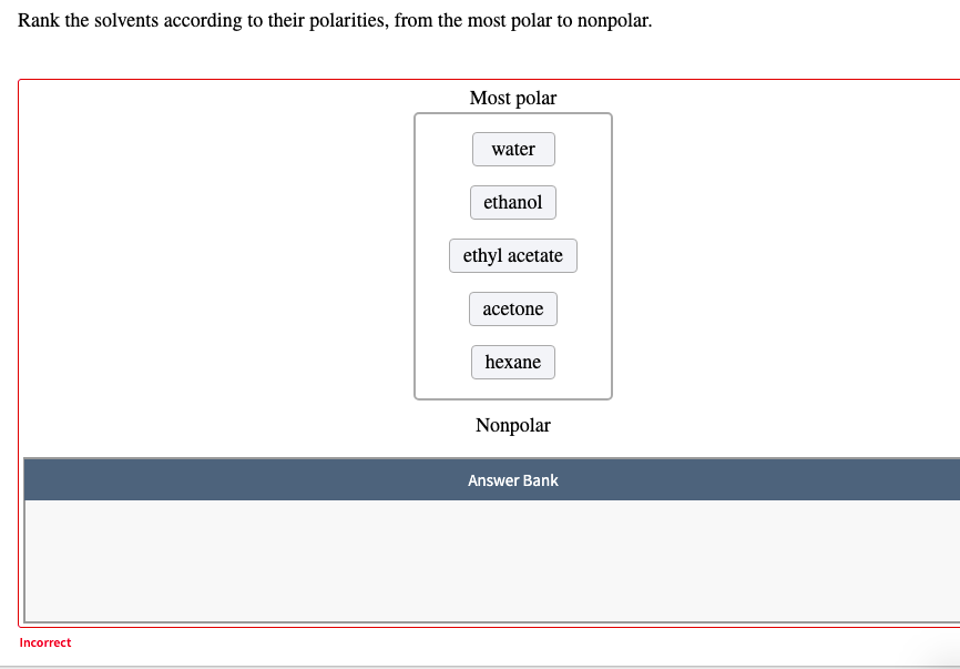 Rank the solvents according to their polarities, from the most polar to nonpolar.
Most polar
water
ethanol
ethyl acetate
acetone
hexane
Nonpolar
Answer Bank
Incorrect
