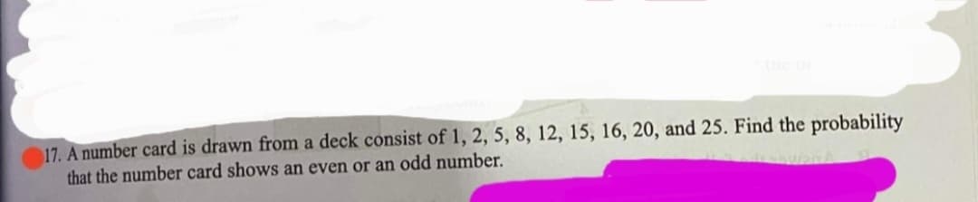 17. A number card is drawn from a deck consist of 1, 2, 5, 8, 12, 15, 16, 20, and 25. Find the probability
that the number card shows an even or an odd number.
