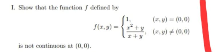 I. Show that the function f defined by
(r, y) = (0,0)
%3D
f(r, y) = {1² + y
(1, y) # (0,0)
I +y
is not continuous at (0,0).
