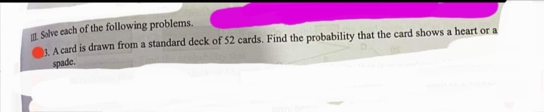 I. Solve each of the following problems.
: A card is drawn from a standard deck of 52 cards. Find the probability that the card shows a heart or a
spade.
