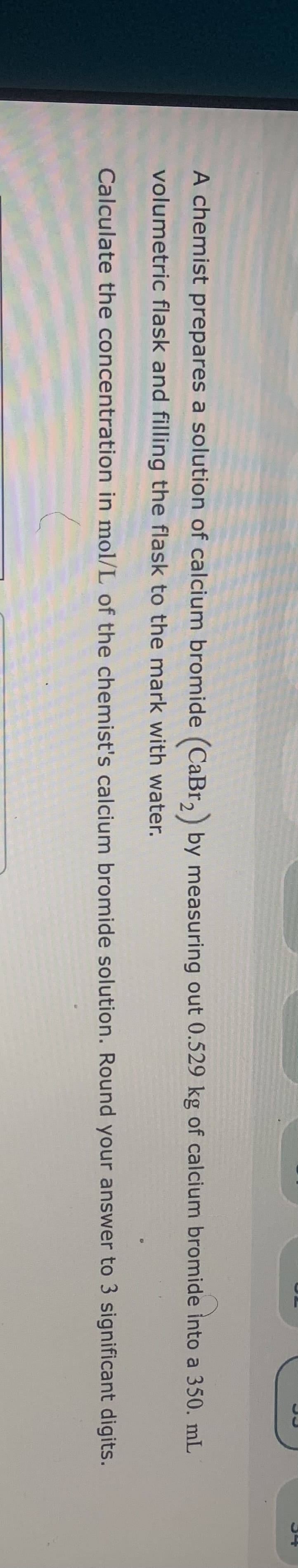 A chemist prepares a solution of calcium bromide (CaBr, by measuring out 0.529 kg of calcium bromide into a 350. mL
volumetric flask and filling the flask to the mark with water.
Calculate the concentration in mol/L of the chemist's calcium bromide solution. Round your answer to 3 significant digits.
