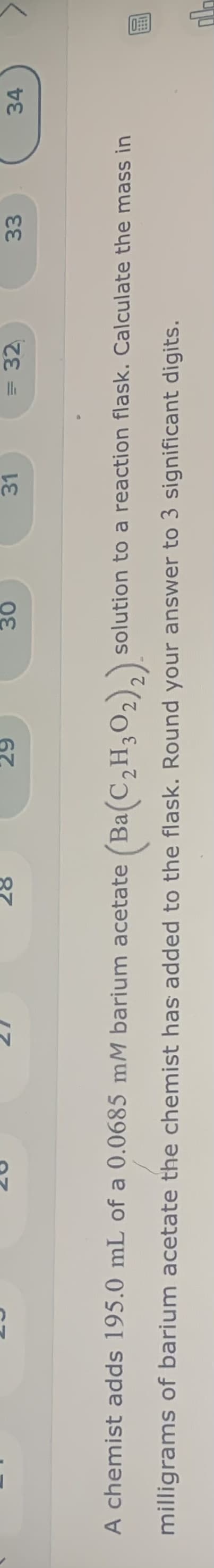 トマ
31
= 32
33
34
87
67
A chemist adds 195.0 mL of a 0.0685 mM barium acetate (Ba(C,H302),):
(Ba(C,H;O2);).
solution to a reaction flask. Calculate the mass in
milligrams of barium acetate the chemist has added to the flask. Round your answer to 3 significant digits.
