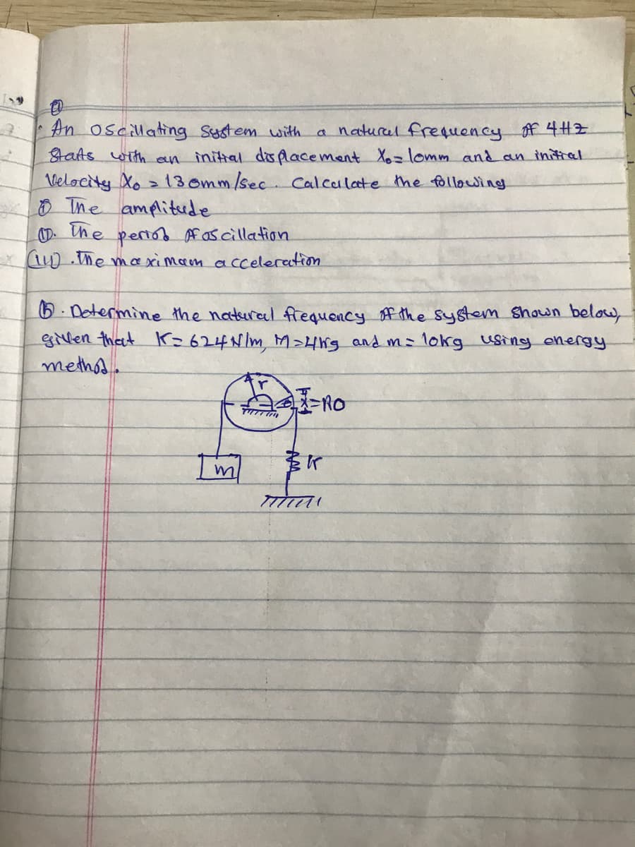 An oscillating Sustem with
taAs with en
a naturel frequency f 4HZ
initial displacement X= lomm and an initral
Velocity Xo > 13 omm/sec.Calculate the following
O Ime amplitrde
the pertos Af as cillation
* UD he maximam acceleretion
6. Dotermine the natural fiequency f the system shown below,
gillen that Kr=624N/m, M>4g and ms 1okg using energy
methos.
-RO
