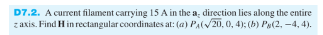 D7.2. A current filament carrying 15 A in the a direction lies along the entire
z axis. Find H in rectangular coordinates at: (a) PA(√20, 0, 4); (b) PB(2, −4, 4).