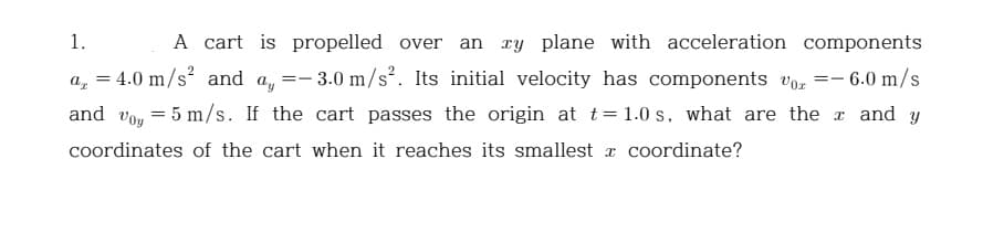 1.
a₂ =
==
A cart is propelled over an xy plane with acceleration components
4.0 m/s² and ay
- 3.0 m/s². Its initial velocity has components or =- 6.0 m/s
and voy 5 m/s. If the cart passes the origin at t = 1.0s, what are the x and y
coordinates of the cart when it reaches its smallest coordinate?