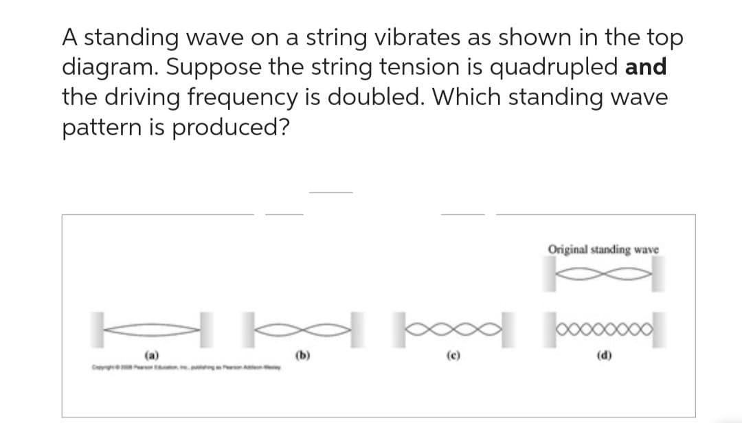 A standing wave on a string vibrates as shown in the top
diagram. Suppose the string tension is quadrupled and
the driving frequency is doubled. Which standing wave
pattern is produced?
H∞∞þood
Original standing wave
(a)
(b)
(c)
(d)
Copyrigh Person on pubing on on