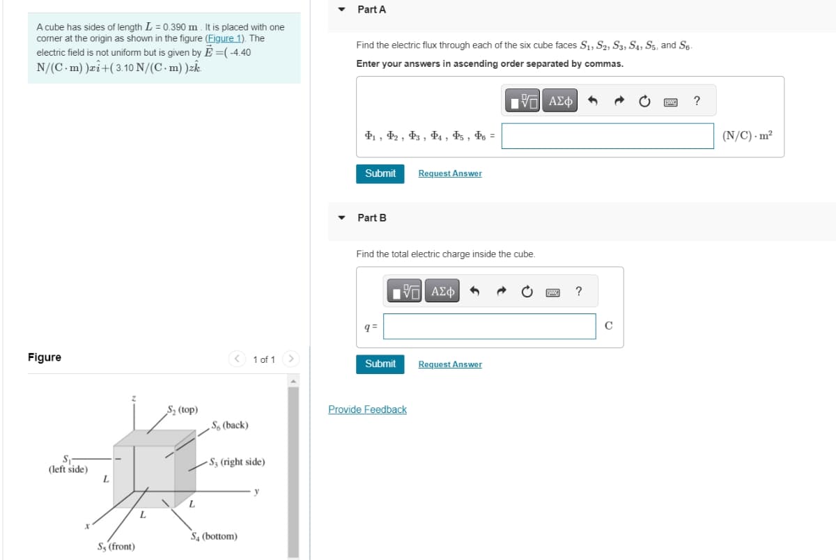A cube has sides of length L = 0.390 m. It is placed with one
corner at the origin as shown in the figure (Figure 1). The
electric field is not uniform but is given by E=(-4.40
N/(C. m))+(3.10 N/(C-m))ak
Part A
Find the electric flux through each of the six cube faces S1, S2, S3, S4, S5, and S6-
Enter your answers in ascending order separated by commas.
Figure
S₁-
(left side)
L
S₂ (top)
41, 42, 43, 44, 45, 46 =
Submit
Request Answer
Part B
Η ΕΕ ΑΣΦ
Find the total electric charge inside the cube.
ΜΕ ΑΣΦ
q=
<1 of 1
Submit
Request Answer
Provide Feedback
So (back)
S3 (right side)
S4 (bottom)
Ss (front)
y
?
C
?
(N/C) m²