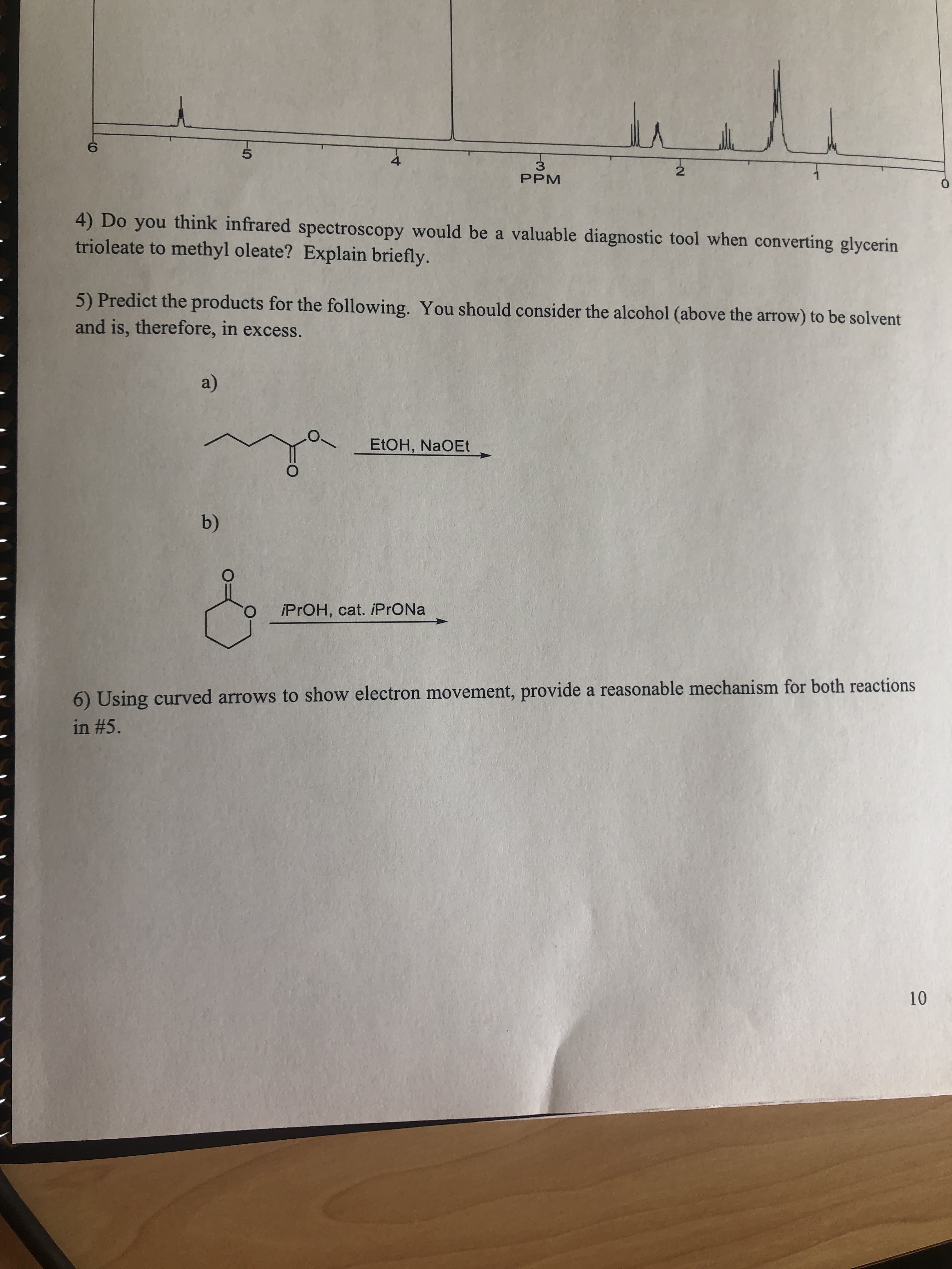 4) Do you think infrared spectroscopy would be a valuable diagnostic tool when converting glycerin
trioleate to methyl oleate? Explain briefly.
5) Predict the products for the following. You should consider the alcohol (above the arrow) to be solvent
and is, therefore, in excess.
